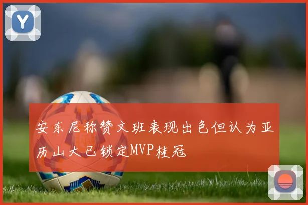 安东尼称赞文班表现出色但认为亚历山大已锁定MVP桂冠