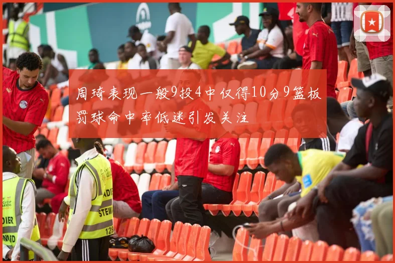 周琦表现一般9投4中仅得10分9篮板罚球命中率低迷引发关注