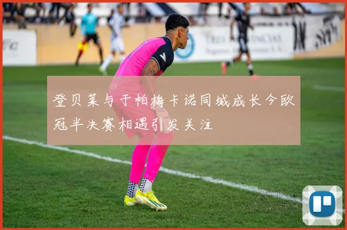 登贝莱与于帕梅卡诺同城成长今欧冠半决赛相遇引发关注