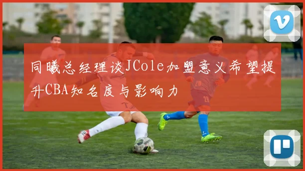 同曦总经理谈JCole加盟意义希望提升CBA知名度与影响力