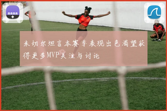 米切尔坦言本赛季表现出色渴望获得更多MVP关注与讨论