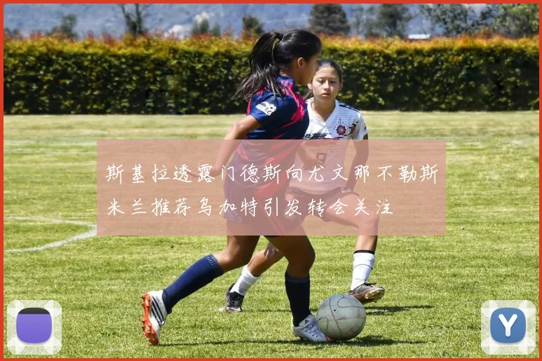 斯基拉透露门德斯向尤文那不勒斯米兰推荐乌加特引发转会关注