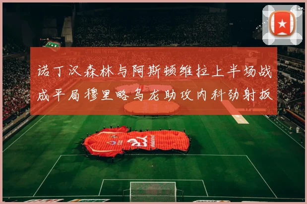 诺丁汉森林与阿斯顿维拉上半场战成平局穆里略乌龙助攻内科劲射扳平比分