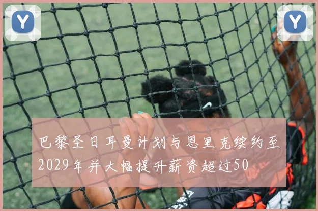 巴黎圣日耳曼计划与恩里克续约至2029年并大幅提升薪资超过50