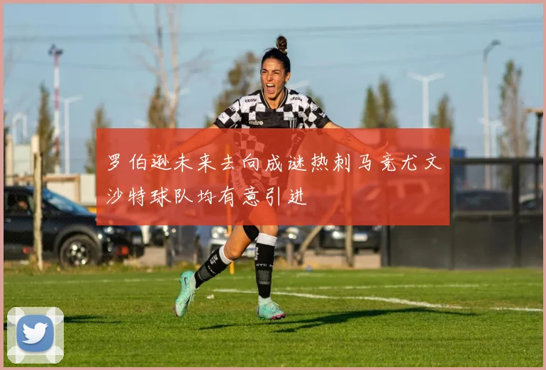 罗伯逊未来去向成谜热刺马竞尤文沙特球队均有意引进