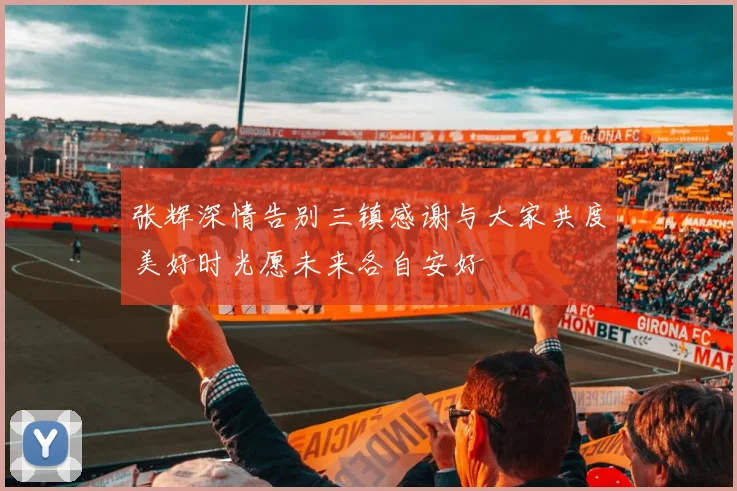 张辉深情告别三镇感谢与大家共度美好时光愿未来各自安好