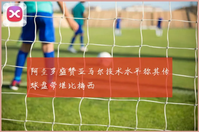 阿圭罗盛赞亚马尔技术水平称其传球盘带堪比梅西
