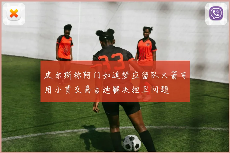 皮尔斯称阿门如追梦应留队火箭可用小贾交易吉迪解决控卫问题
