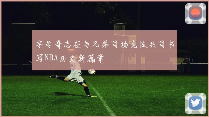 字母哥志在与兄弟同场竞技共同书写NBA历史新篇章