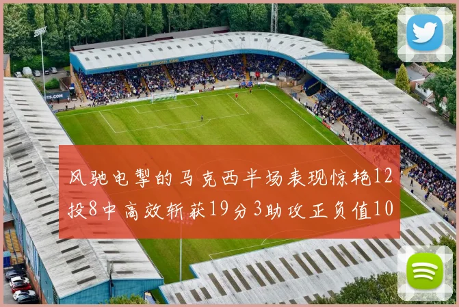 风驰电掣的马克西半场表现惊艳12投8中高效斩获19分3助攻正负值10