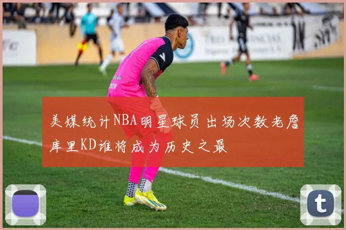 美媒统计NBA明星球员出场次数老詹库里KD谁将成为历史之最