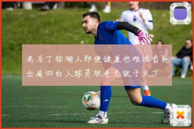 老马丁称湖人即便健康也难逃首轮出局四白人球员联手无敌于天下