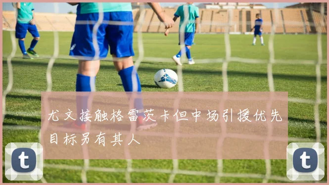 尤文接触格雷茨卡但中场引援优先目标另有其人