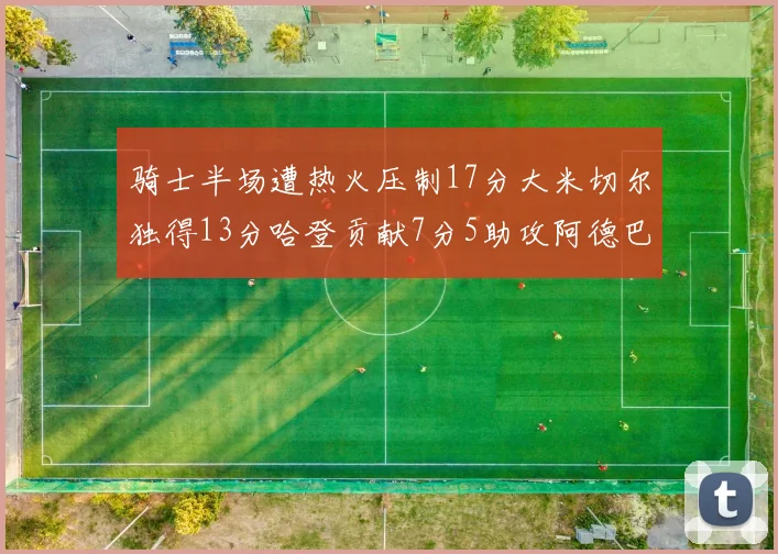 骑士半场遭热火压制17分大米切尔独得13分哈登贡献7分5助攻阿德巴约状态低迷仅9中1