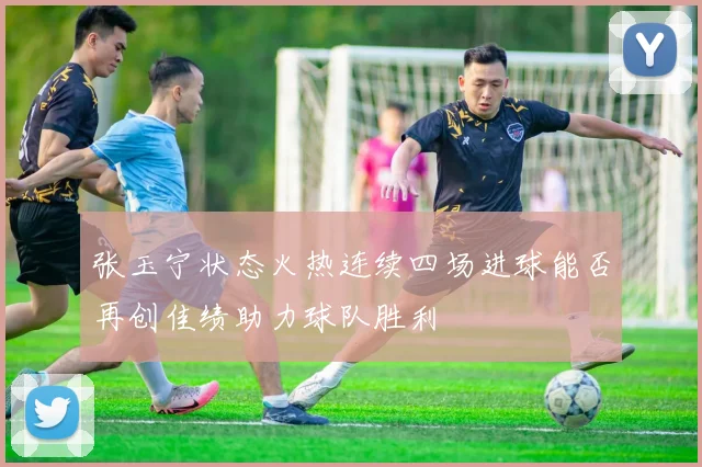 张玉宁状态火热连续四场进球能否再创佳绩助力球队胜利